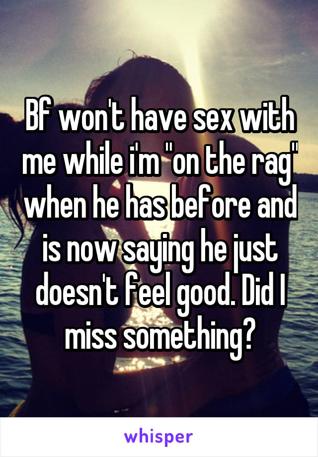 Bf won't have sex with me while i'm "on the rag" when he has before and is now saying he just doesn't feel good. Did I miss something?