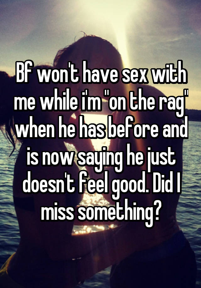 Bf won't have sex with me while i'm "on the rag" when he has before and is now saying he just doesn't feel good. Did I miss something?