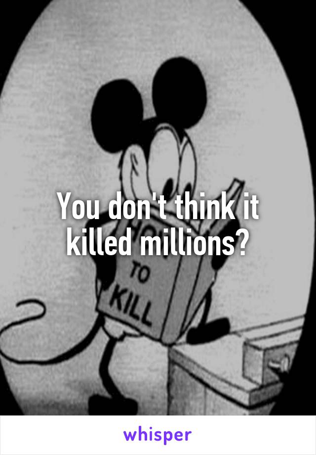 You don't think it killed millions?