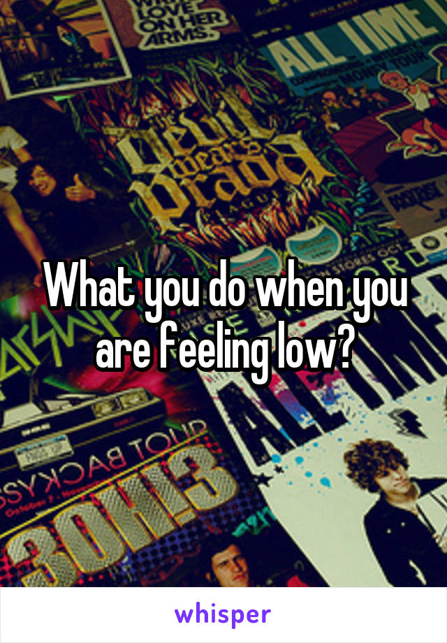 What you do when you are feeling low?