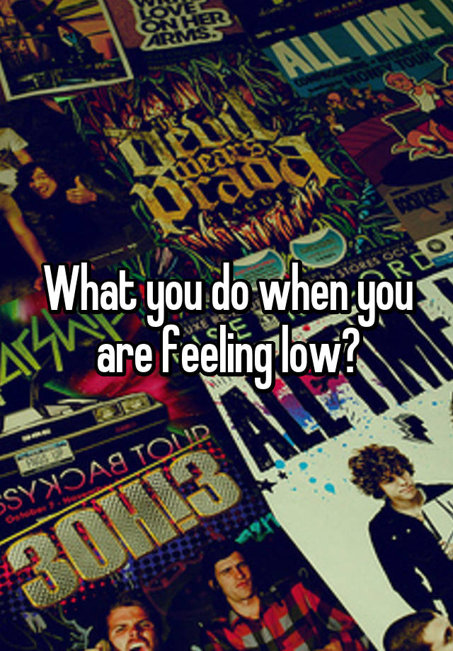 What you do when you are feeling low?