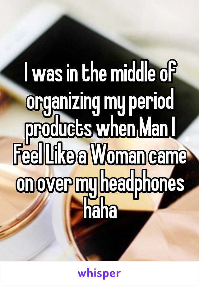 I was in the middle of organizing my period products when Man I Feel Like a Woman came on over my headphones haha