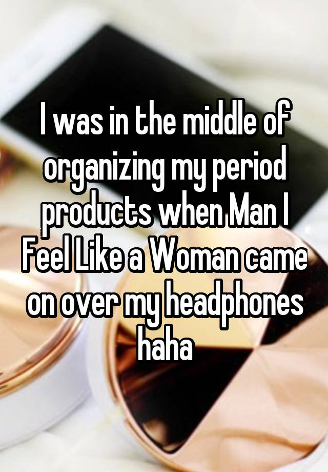 I was in the middle of organizing my period products when Man I Feel Like a Woman came on over my headphones haha