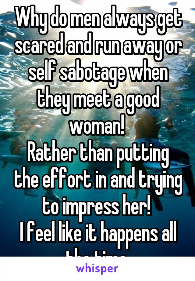 Why do men always get scared and run away or self sabotage when they meet a good woman! 
Rather than putting the effort in and trying to impress her! 
I feel like it happens all the time 