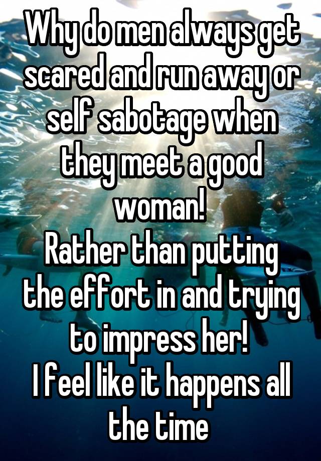 Why do men always get scared and run away or self sabotage when they meet a good woman! 
Rather than putting the effort in and trying to impress her! 
I feel like it happens all the time 