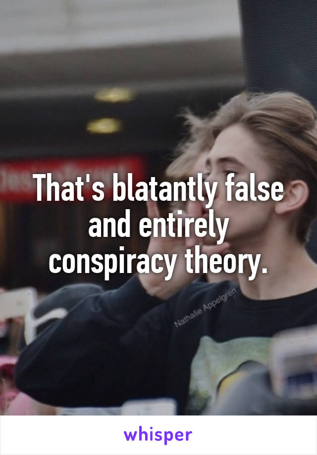 That's blatantly false and entirely conspiracy theory.