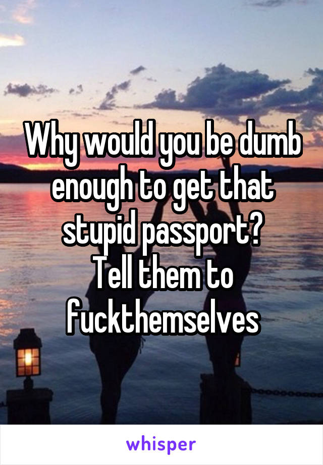 Why would you be dumb enough to get that stupid passport?
Tell them to fuckthemselves