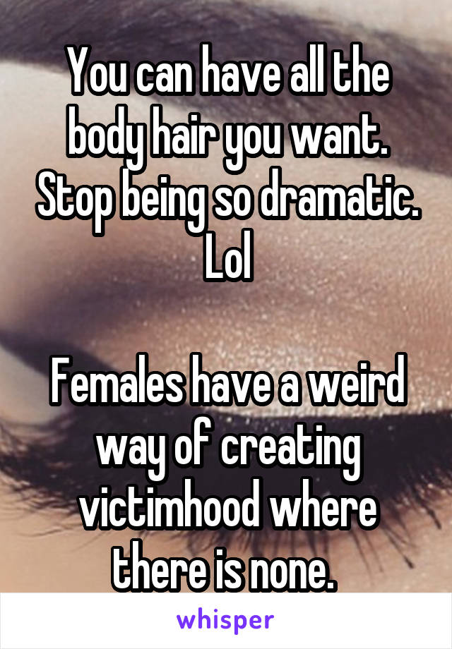 You can have all the body hair you want. Stop being so dramatic. Lol

Females have a weird way of creating victimhood where there is none. 