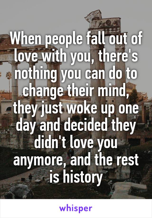 When people fall out of love with you, there's nothing you can do to change their mind, they just woke up one day and decided they didn't love you anymore, and the rest is history