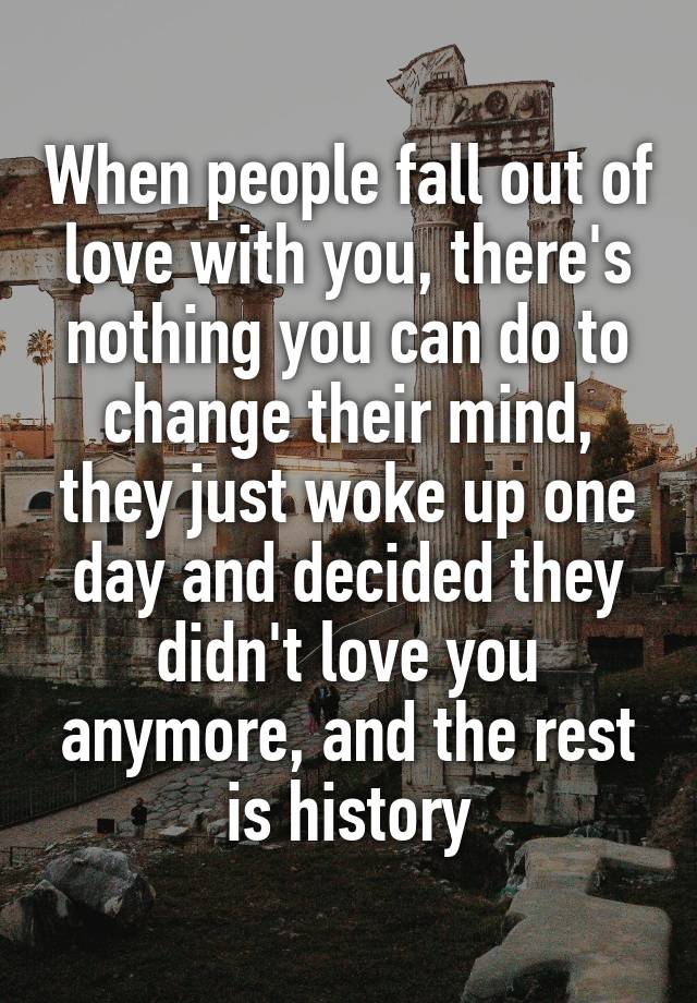 When people fall out of love with you, there's nothing you can do to change their mind, they just woke up one day and decided they didn't love you anymore, and the rest is history