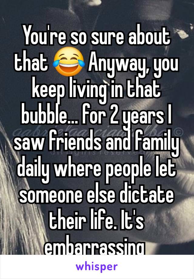 You're so sure about that 😂 Anyway, you keep living in that bubble... for 2 years I saw friends and family daily where people let someone else dictate their life. It's embarrassing 