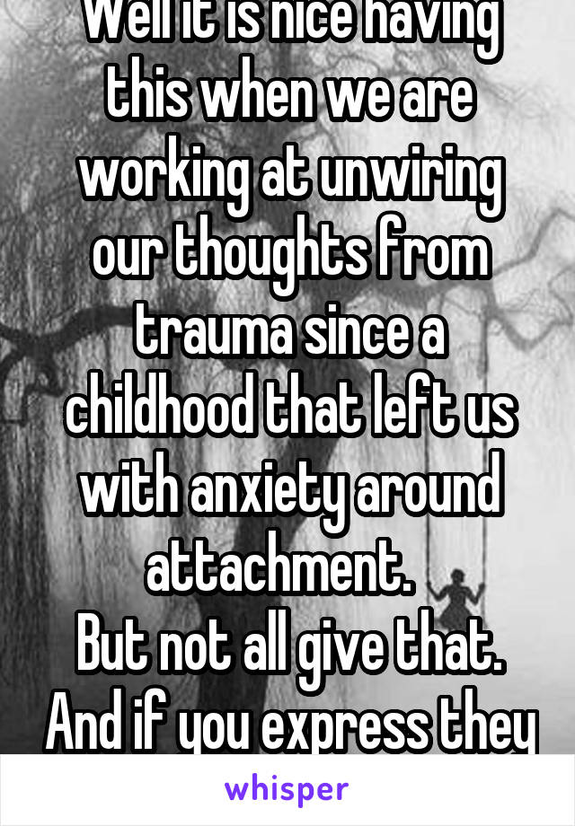 Well it is nice having this when we are working at unwiring our thoughts from trauma since a childhood that left us with anxiety around attachment.  
But not all give that. And if you express they run