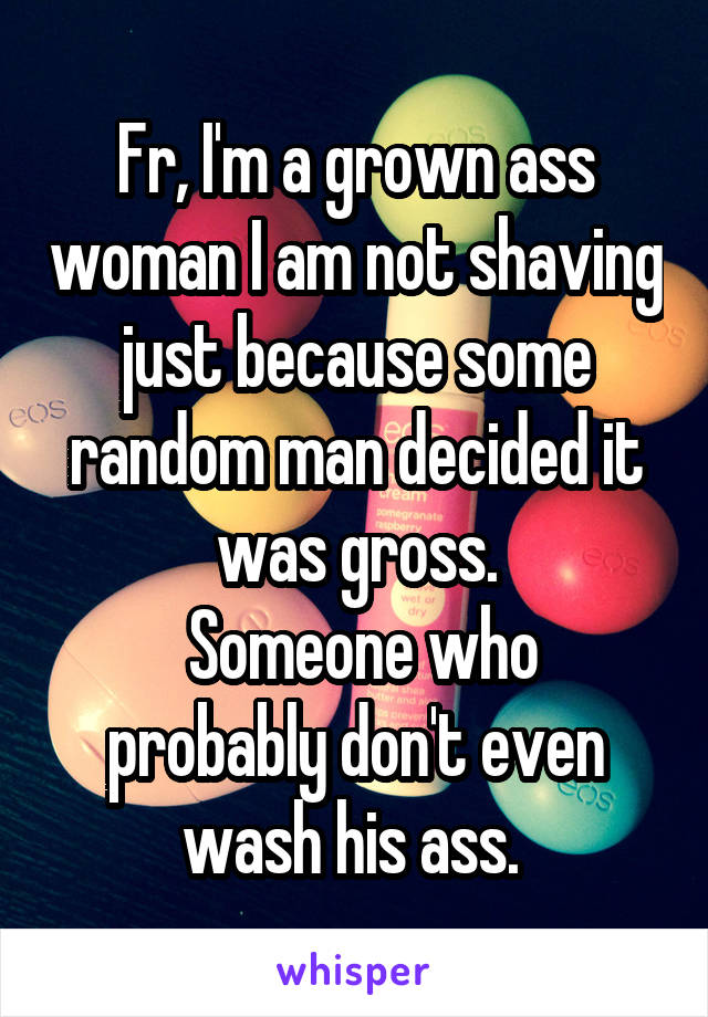 Fr, I'm a grown ass woman I am not shaving just because some random man decided it was gross.
 Someone who probably don't even wash his ass. 