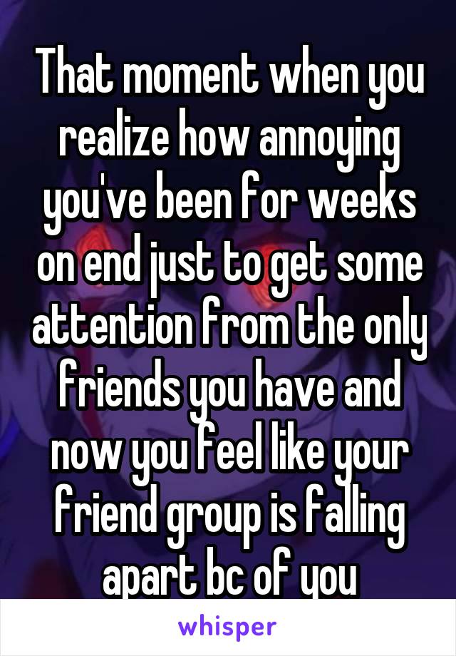 That moment when you realize how annoying you've been for weeks on end just to get some attention from the only friends you have and now you feel like your friend group is falling apart bc of you