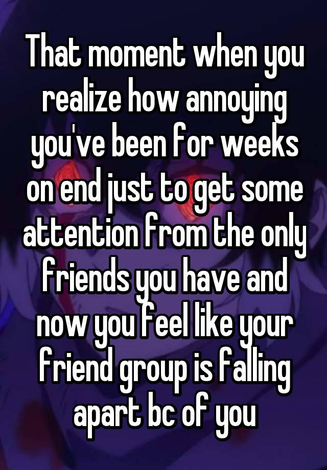 That moment when you realize how annoying you've been for weeks on end just to get some attention from the only friends you have and now you feel like your friend group is falling apart bc of you