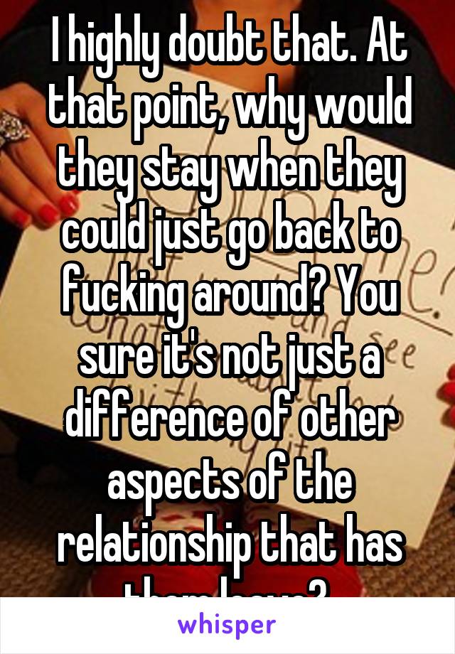 I highly doubt that. At that point, why would they stay when they could just go back to fucking around? You sure it's not just a difference of other aspects of the relationship that has them leave? 