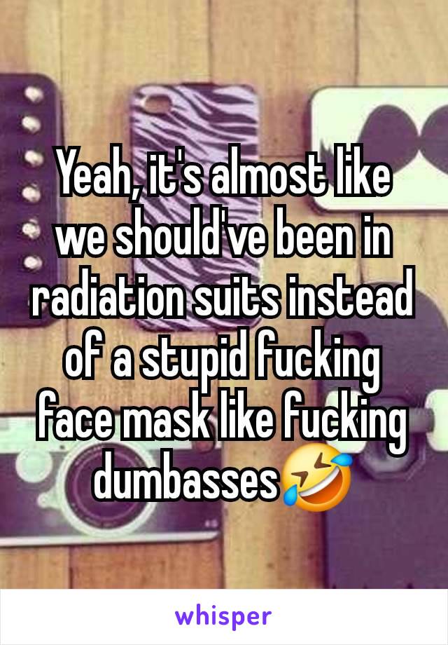 Yeah, it's almost like we should've been in radiation suits instead of a stupid fucking face mask like fucking dumbasses🤣