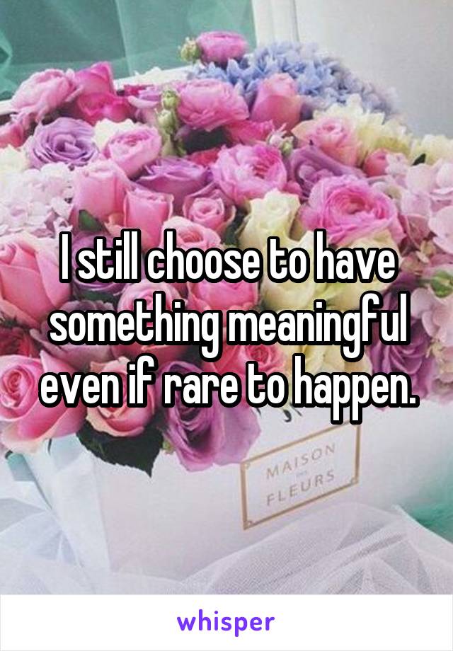 I still choose to have something meaningful even if rare to happen.