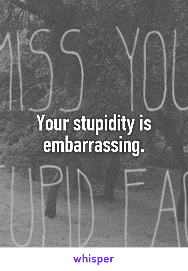 Your stupidity is embarrassing.