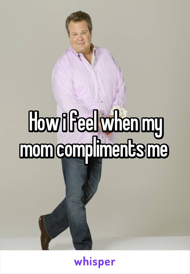 How i feel when my mom compliments me 