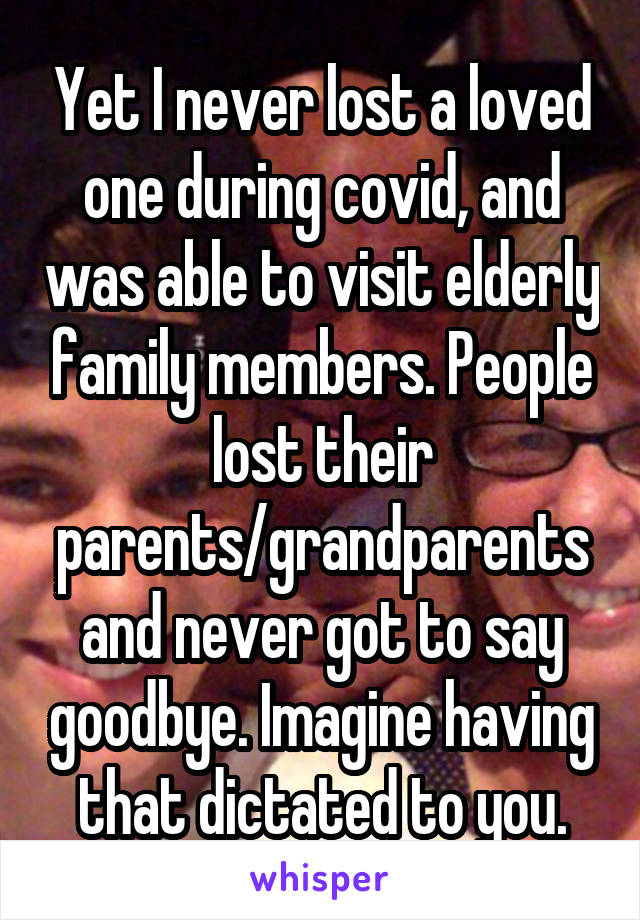 Yet I never lost a loved one during covid, and was able to visit elderly family members. People lost their parents/grandparents and never got to say goodbye. Imagine having that dictated to you.