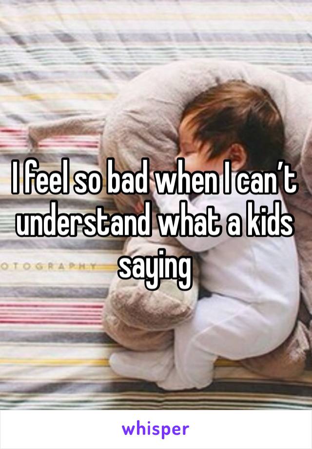 I feel so bad when I can’t understand what a kids saying