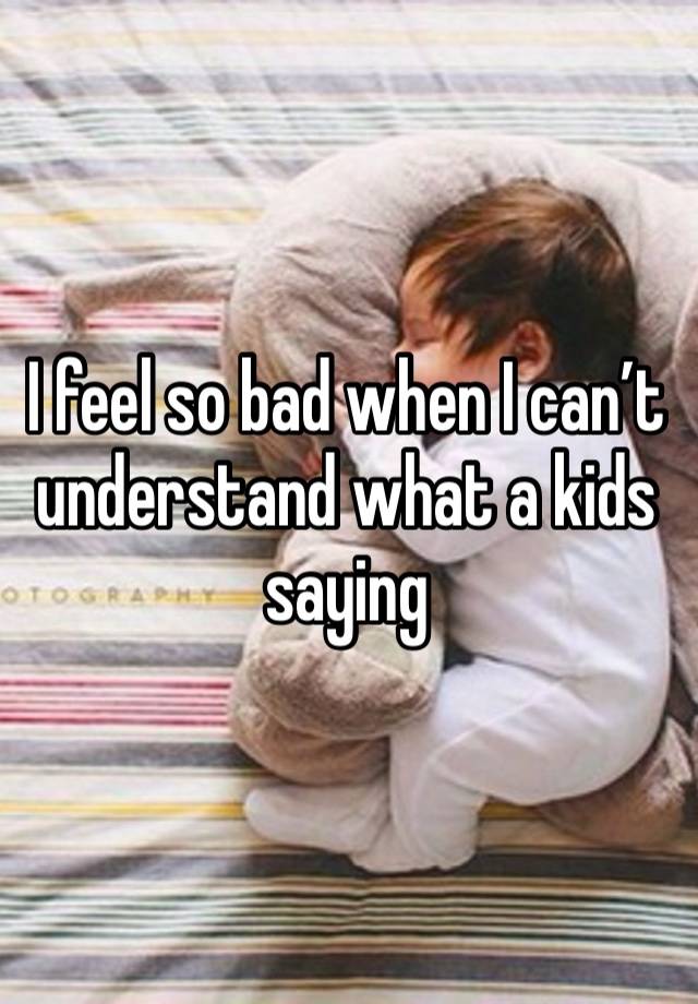 I feel so bad when I can’t understand what a kids saying