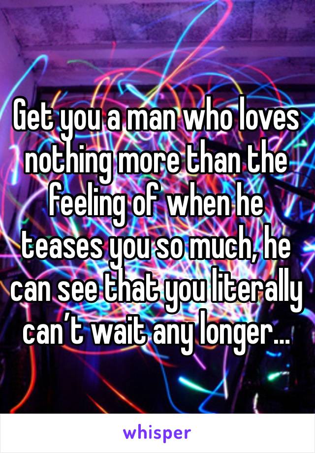 Get you a man who loves nothing more than the feeling of when he teases you so much, he can see that you literally can’t wait any longer…