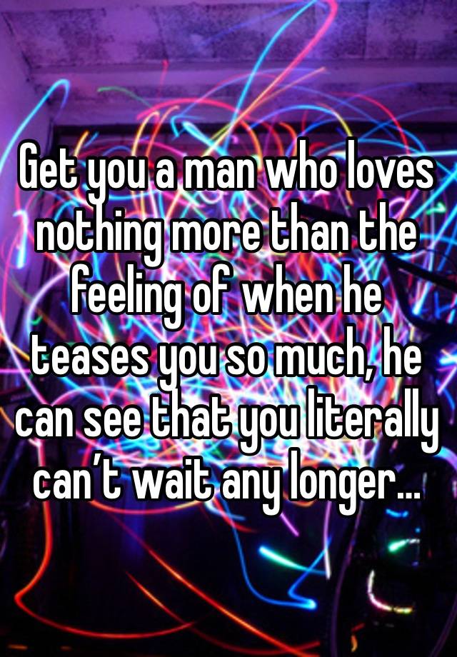 Get you a man who loves nothing more than the feeling of when he teases you so much, he can see that you literally can’t wait any longer…