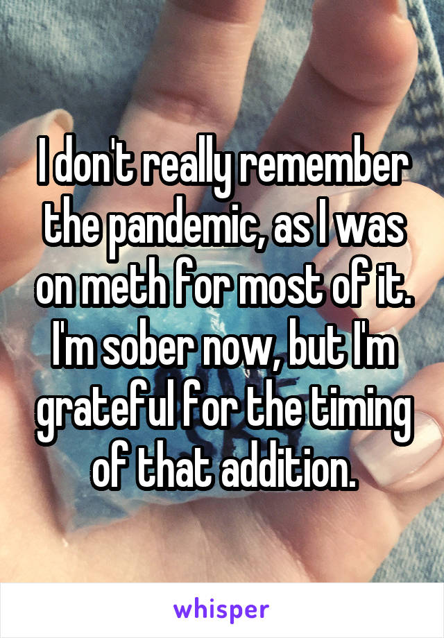I don't really remember the pandemic, as I was on meth for most of it. I'm sober now, but I'm grateful for the timing of that addition.
