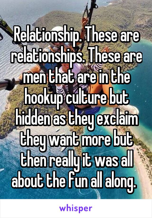 Relationship. These are relationships. These are men that are in the hookup culture but hidden as they exclaim they want more but then really it was all about the fun all along.  