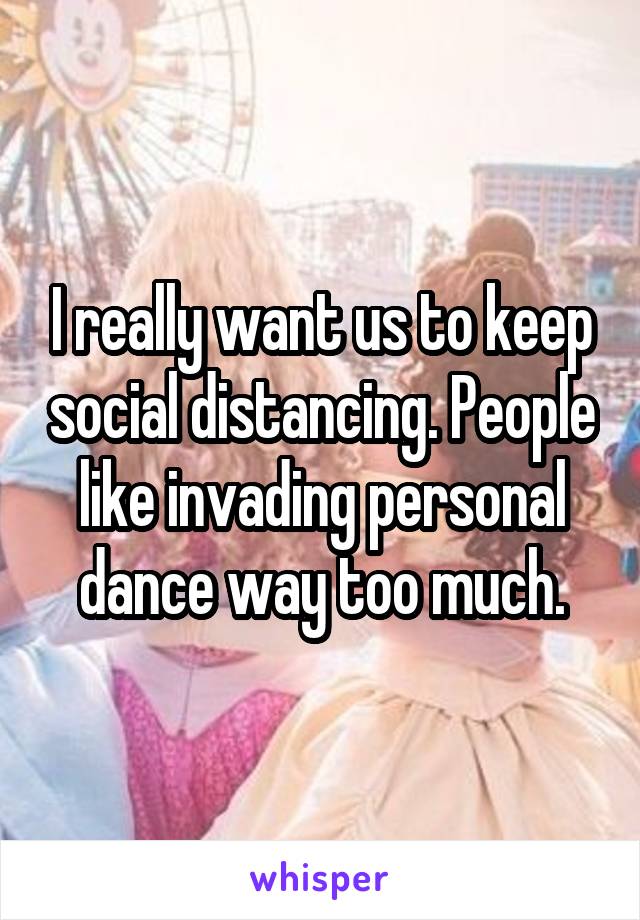 I really want us to keep social distancing. People like invading personal dance way too much.