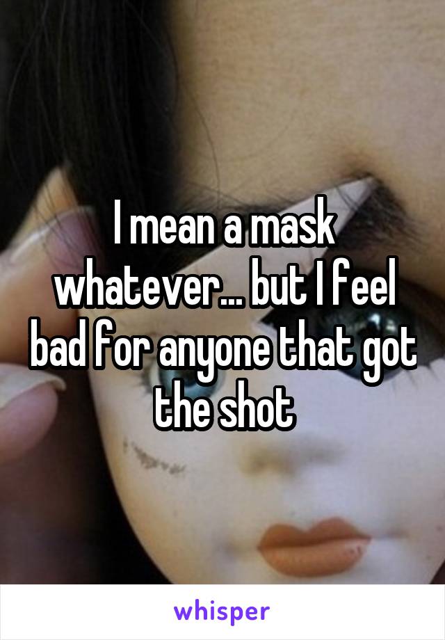 I mean a mask whatever... but I feel bad for anyone that got the shot