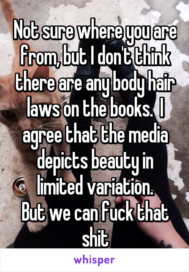 Not sure where you are from, but I don't think there are any body hair laws on the books.  I agree that the media depicts beauty in limited variation.
But we can fuck that shit