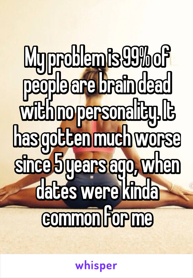 My problem is 99% of people are brain dead with no personality. It has gotten much worse since 5 years ago, when dates were kinda common for me