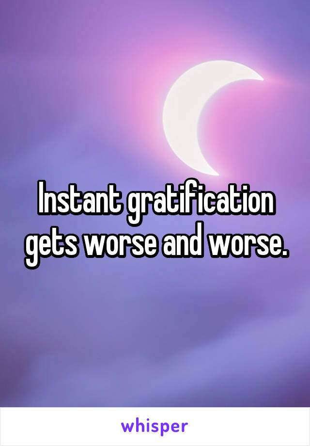 Instant gratification gets worse and worse.