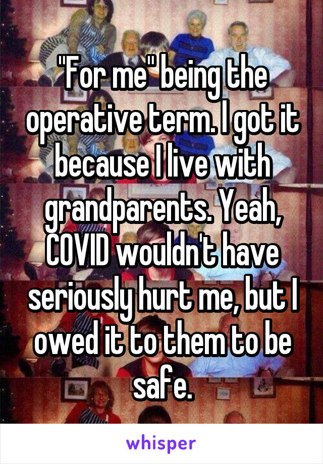 "For me" being the operative term. I got it because I live with grandparents. Yeah, COVID wouldn't have seriously hurt me, but I owed it to them to be safe.