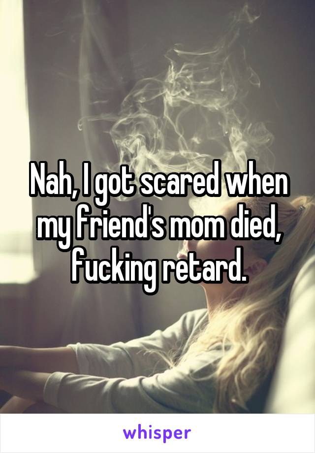 Nah, I got scared when my friend's mom died, fucking retard.