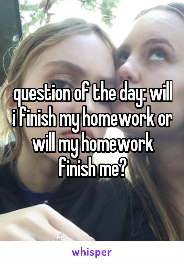 question of the day: will i finish my homework or will my homework finish me?