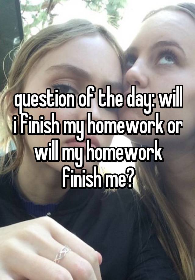 question of the day: will i finish my homework or will my homework finish me?
