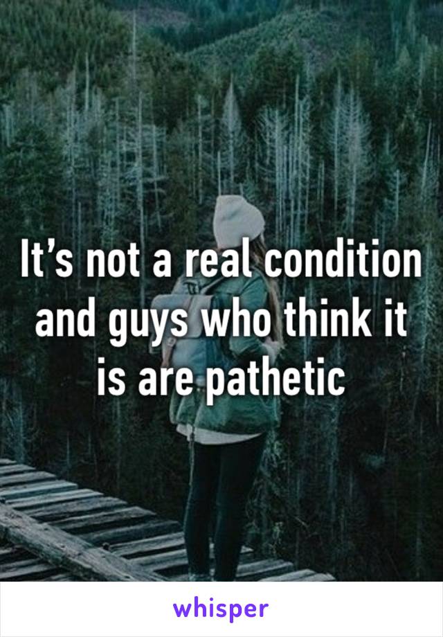 It’s not a real condition and guys who think it is are pathetic