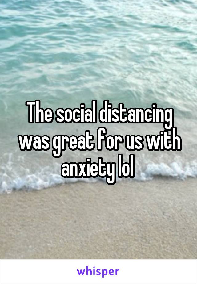 The social distancing was great for us with anxiety lol 
