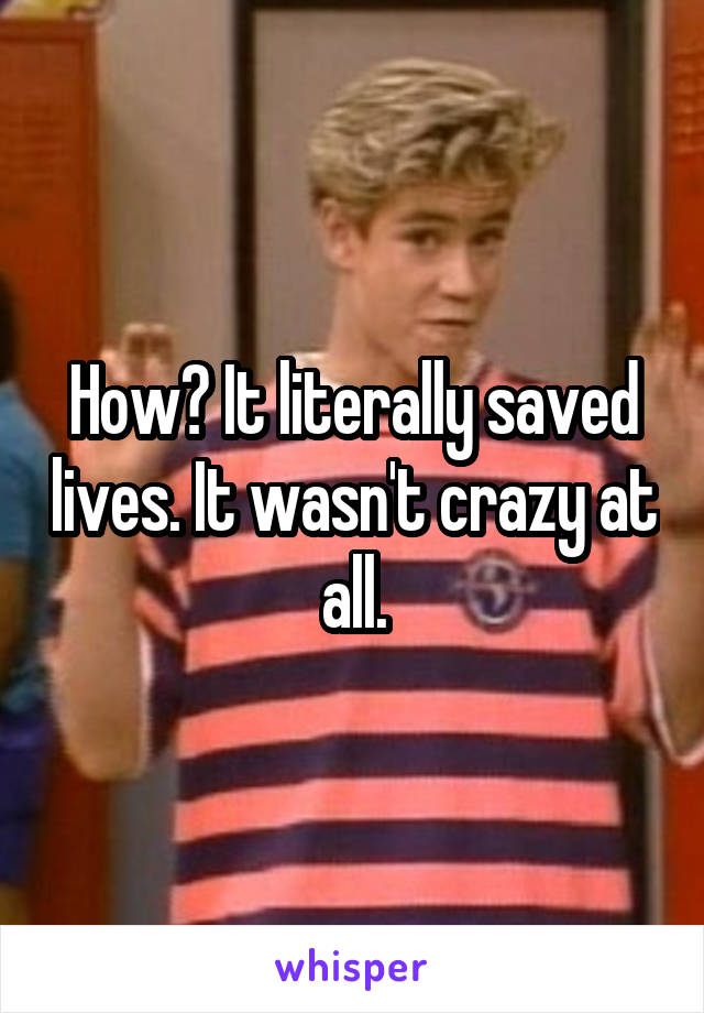 How? It literally saved lives. It wasn't crazy at all.