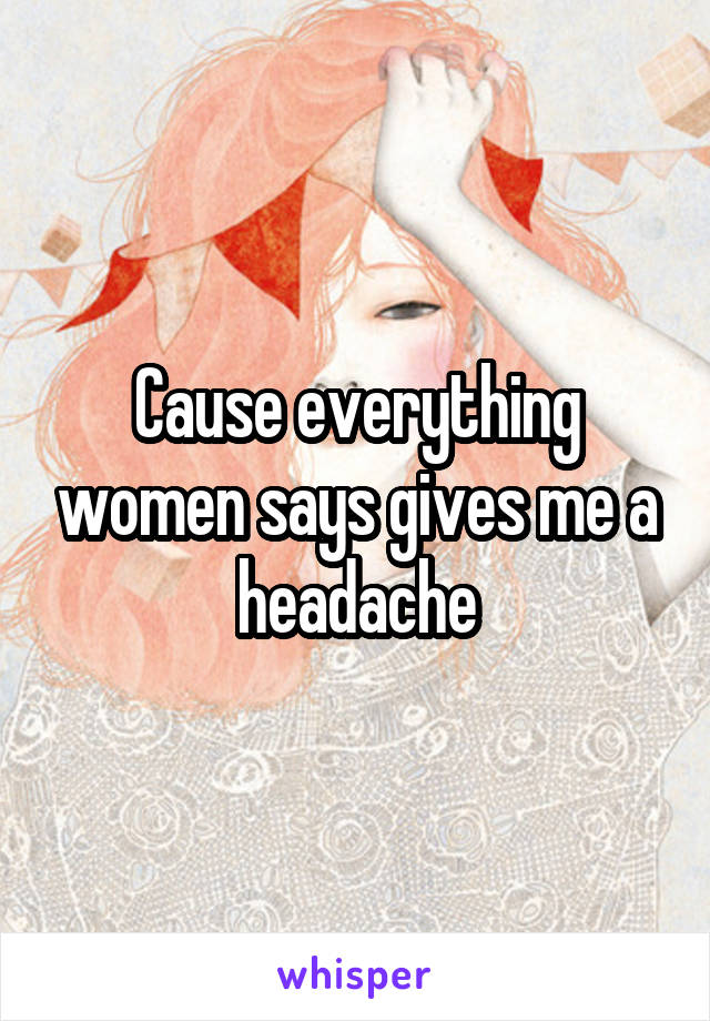 Cause everything women says gives me a headache