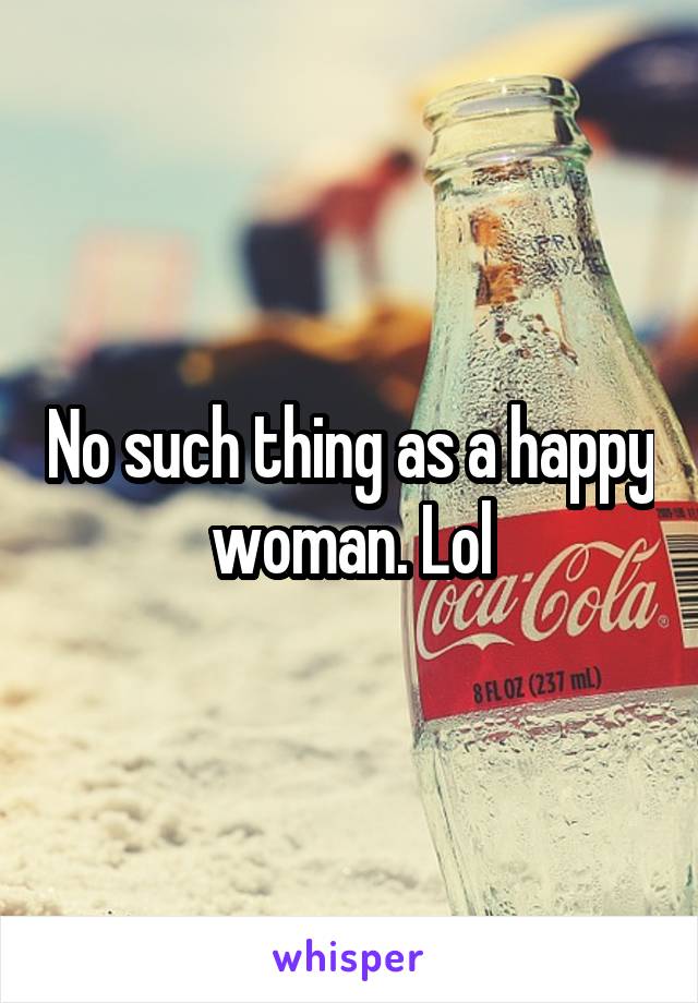 No such thing as a happy woman. Lol