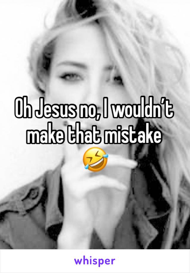 Oh Jesus no, I wouldn’t make that mistake
🤣