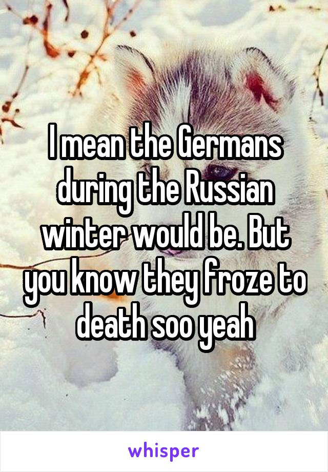 I mean the Germans during the Russian winter would be. But you know they froze to death soo yeah