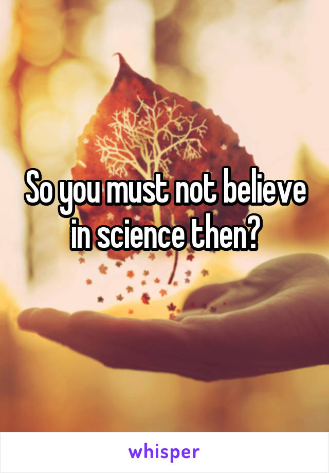 So you must not believe in science then?
