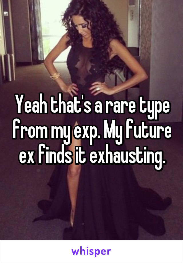 Yeah that's a rare type from my exp. My future ex finds it exhausting.