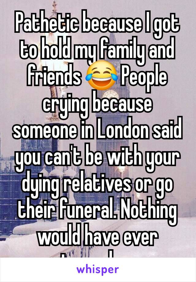 Pathetic because I got to hold my family and friends 😂 People crying because someone in London said you can't be with your dying relatives or go their funeral. Nothing would have ever stopped me.